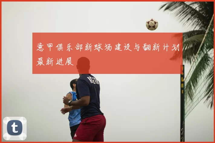 意甲俱乐部新球场建设与翻新计划最新进展