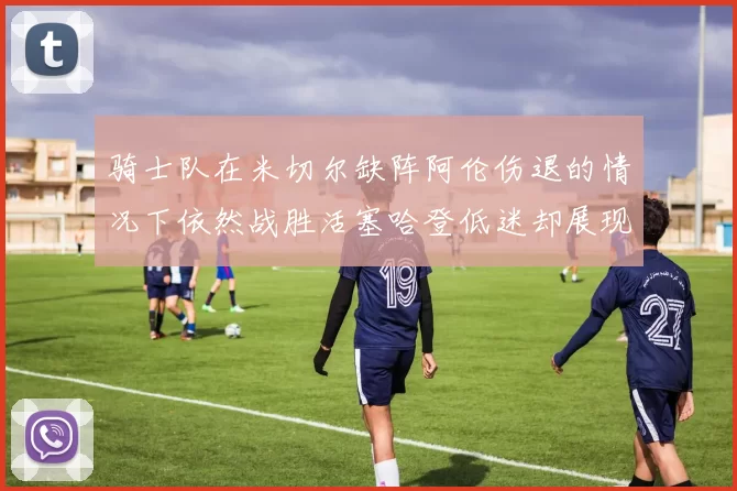 骑士队在米切尔缺阵阿伦伤退的情况下依然战胜活塞哈登低迷却展现季后赛实力