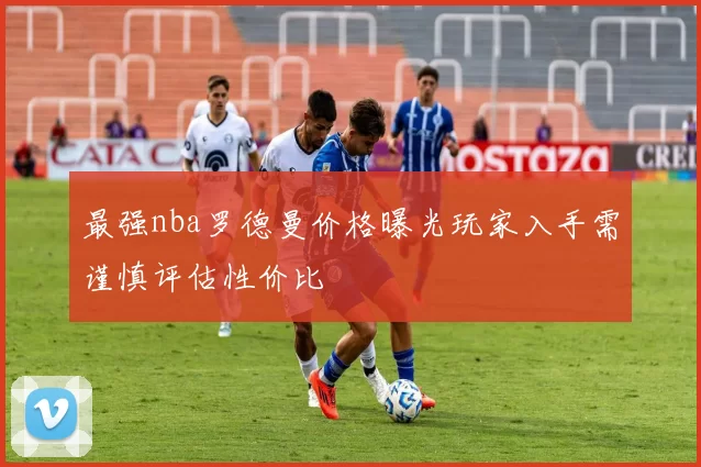 最强nba罗德曼价格曝光玩家入手需谨慎评估性价比