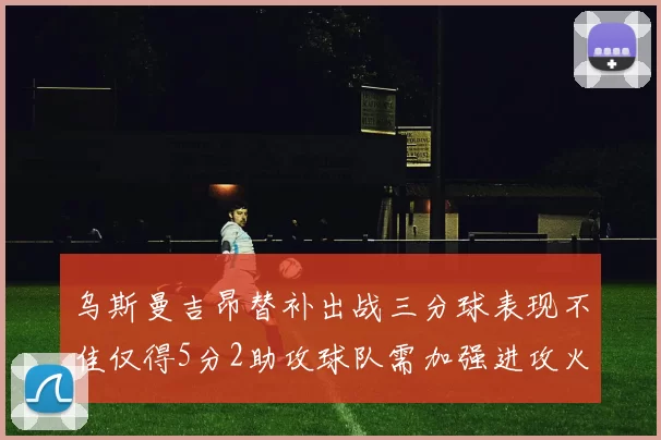 乌斯曼吉昂替补出战三分球表现不佳仅得5分2助攻球队需加强进攻火力