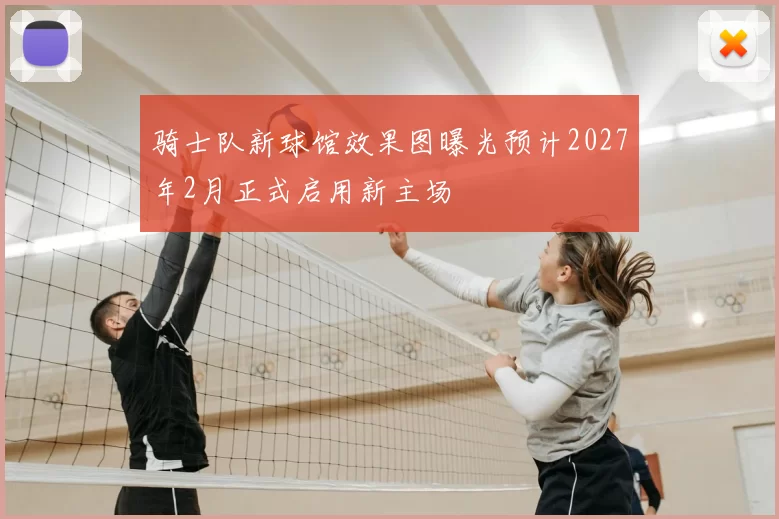 骑士队新球馆效果图曝光预计2027年2月正式启用新主场