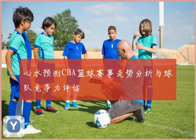 心水预测CBA篮球赛事走势分析与球队竞争力评估