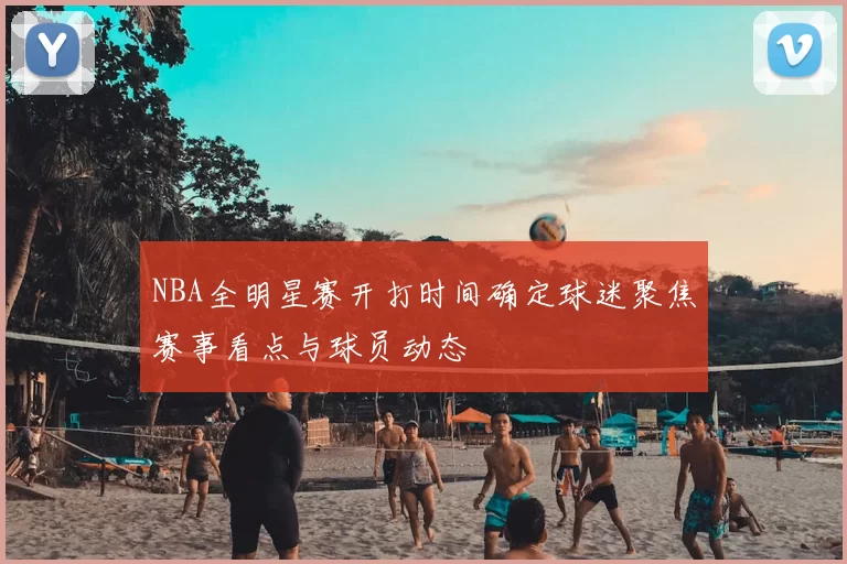 NBA全明星赛开打时间确定球迷聚焦赛事看点与球员动态