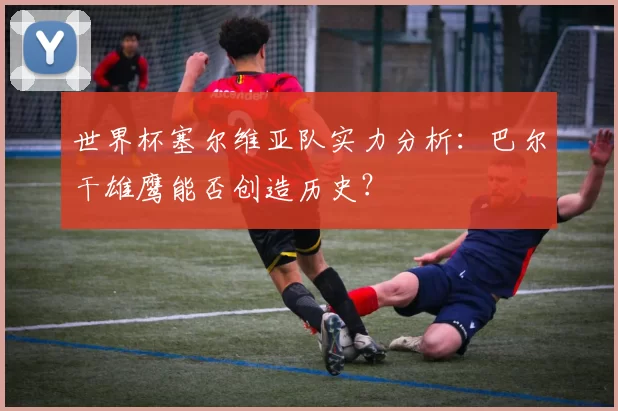 世界杯塞尔维亚队实力分析:巴尔干雄鹰能否创造历史?