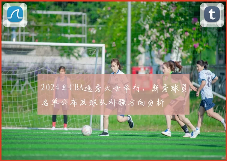 2024年CBA选秀大会举行,新秀球员名单公布及球队补强方向分析