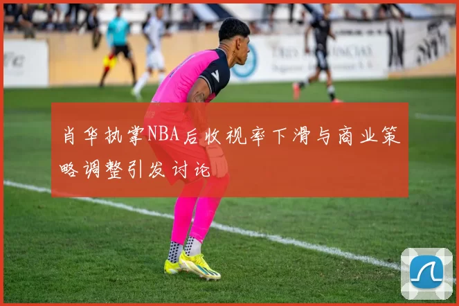 肖华执掌NBA后收视率下滑与商业策略调整引发讨论