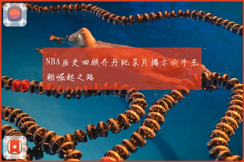 NBA历史回顾乔丹纪录片揭示公牛王朝崛起之路