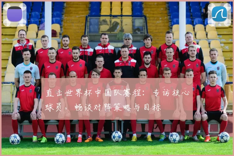 直击世界杯中国队赛程:专访核心球员,畅谈对阵策略与目标