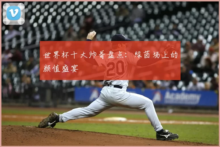 世界杯十大帅哥盘点:绿茵场上的颜值盛宴