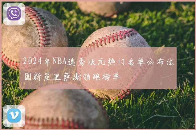 2024年NBA选秀状元热门名单公布法国新星里萨谢领跑榜单