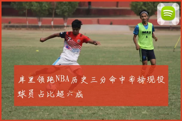 库里领跑NBA历史三分命中率榜现役球员占比超六成