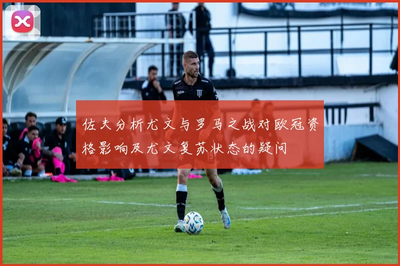 佐夫分析尤文与罗马之战对欧冠资格影响及尤文复苏状态的疑问