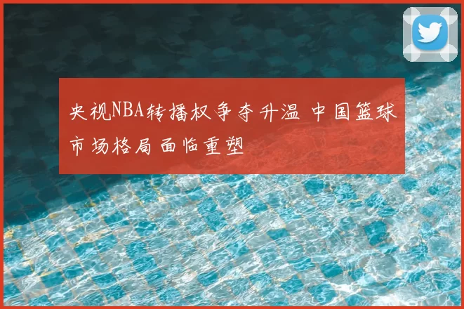 央视NBA转播权争夺升温 中国篮球市场格局面临重塑
