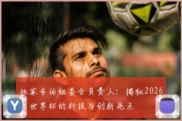 独家专访组委会负责人:揭秘2026年世界杯的科技与创新亮点