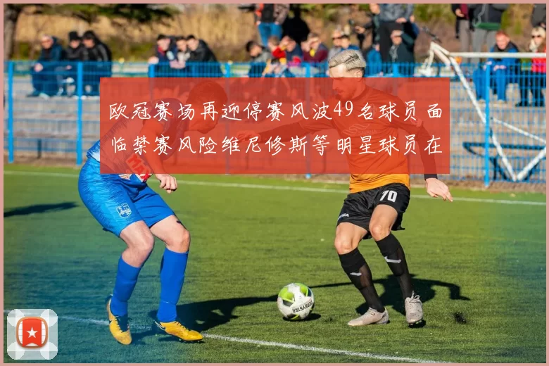 欧冠赛场再迎停赛风波49名球员面临禁赛风险维尼修斯等明星球员在列