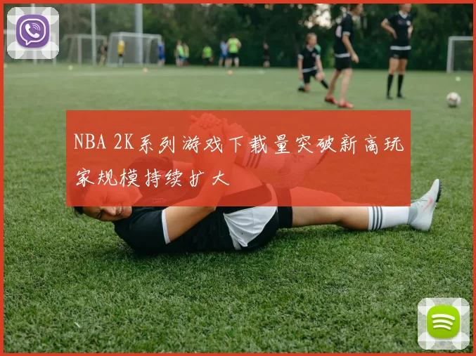 NBA 2K系列游戏下载量突破新高玩家规模持续扩大