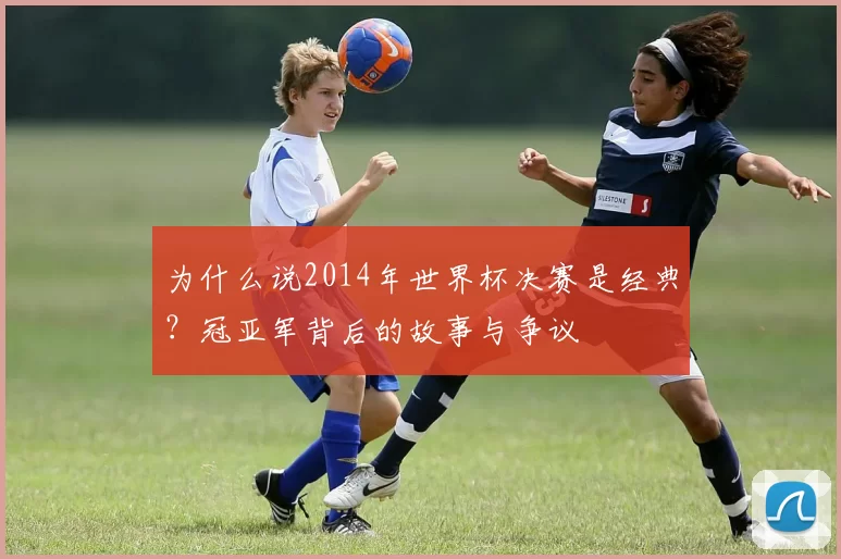 为什么说2014年世界杯决赛是经典？冠亚军背后的故事与争议