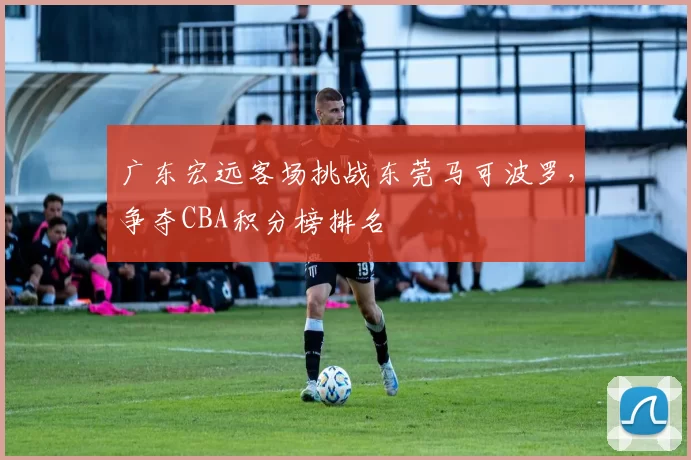 广东宏远客场挑战东莞马可波罗，争夺CBA积分榜排名