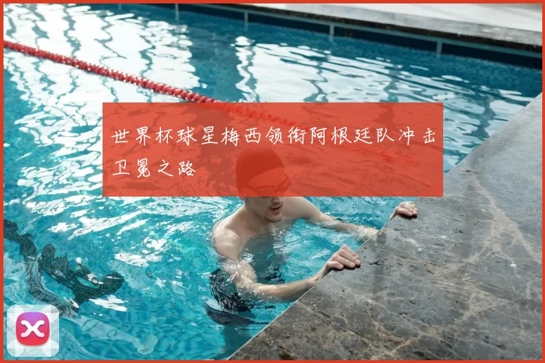 世界杯球星梅西领衔阿根廷队冲击卫冕之路
