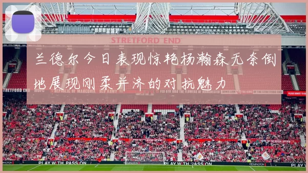 兰德尔今日表现惊艳杨瀚森无奈倒地展现刚柔并济的对抗魅力