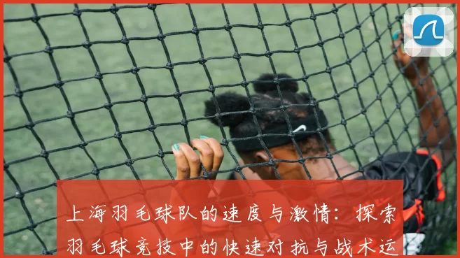 上海羽毛球队的速度与激情:探索羽毛球竞技中的快速对抗与战术运用