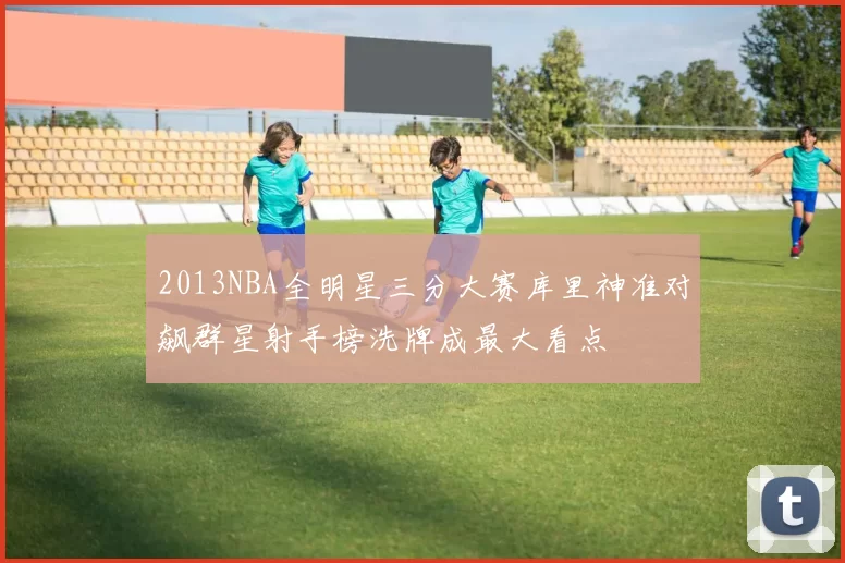 2013NBA全明星三分大赛库里神准对飙群星射手榜洗牌成最大看点