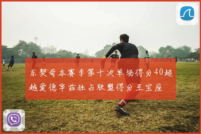 东契奇本赛季第十次单场得分40超越爱德华兹独占联盟得分王宝座