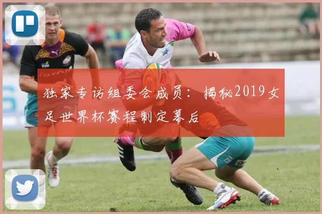 独家专访组委会成员:揭秘2019女足世界杯赛程制定幕后