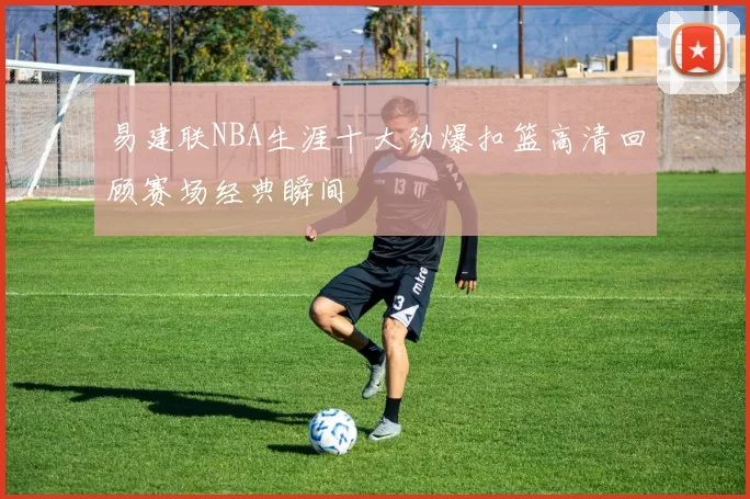 易建联NBA生涯十大劲爆扣篮高清回顾赛场经典瞬间