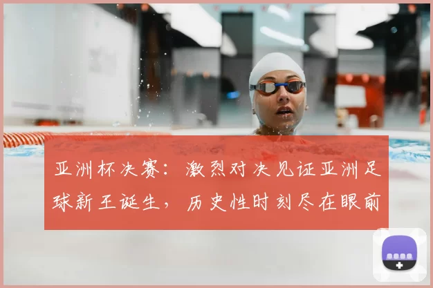 亚洲杯决赛：激烈对决见证亚洲足球新王诞生，历史性时刻尽在眼前
