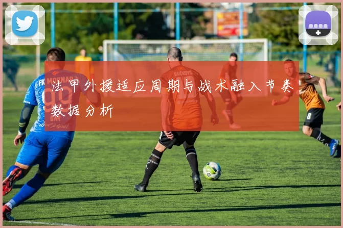 法甲外援适应周期与战术融入节奏数据分析
