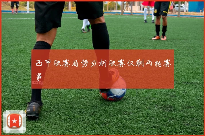 西甲联赛局势分析联赛仅剩两轮赛事