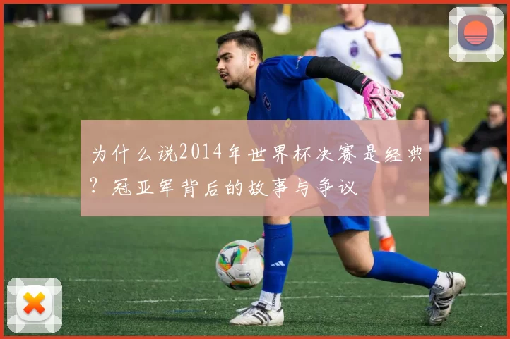 为什么说2014年世界杯决赛是经典？冠亚军背后的故事与争议