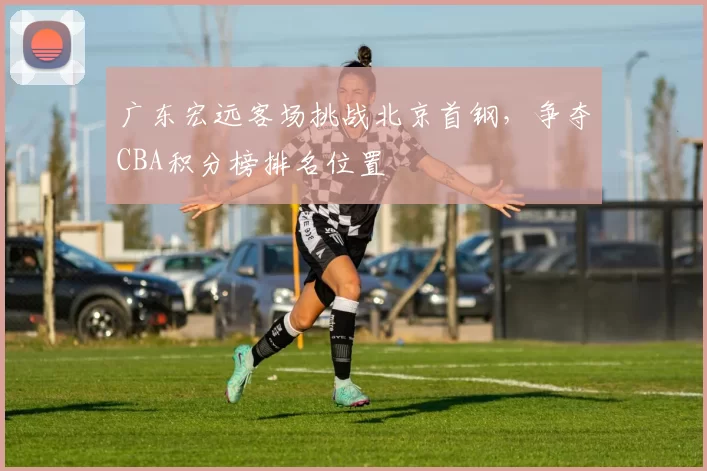 广东宏远客场挑战北京首钢，争夺CBA积分榜排名位置