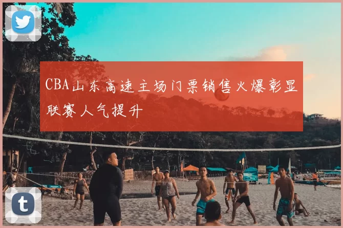 CBA山东高速主场门票销售火爆彰显联赛人气提升