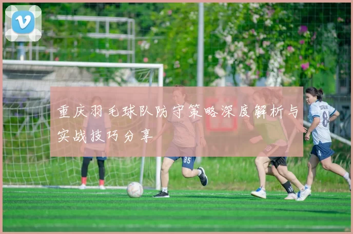 重庆羽毛球队防守策略深度解析与实战技巧分享