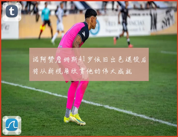 诺阿赞詹姆斯41岁依旧出色退役后将从新视角欣赏他的伟大成就