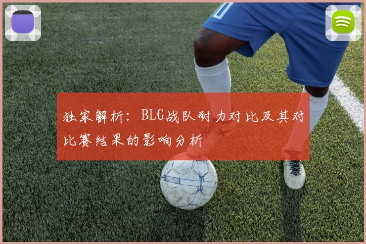 独家解析：BLG战队耐力对比及其对比赛结果的影响分析