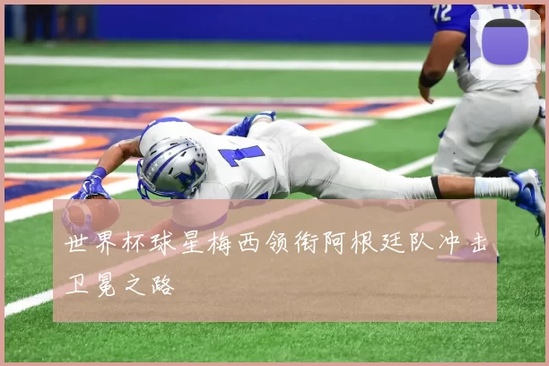 世界杯球星梅西领衔阿根廷队冲击卫冕之路