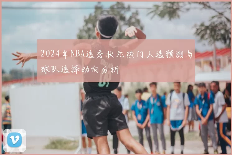 2024年NBA选秀状元热门人选预测与球队选择动向分析