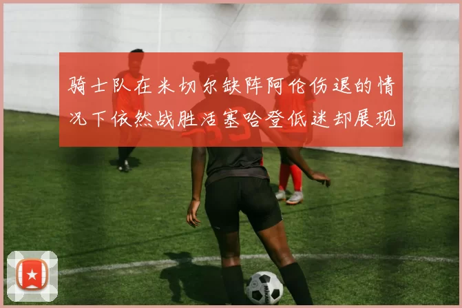 骑士队在米切尔缺阵阿伦伤退的情况下依然战胜活塞哈登低迷却展现季后赛实力