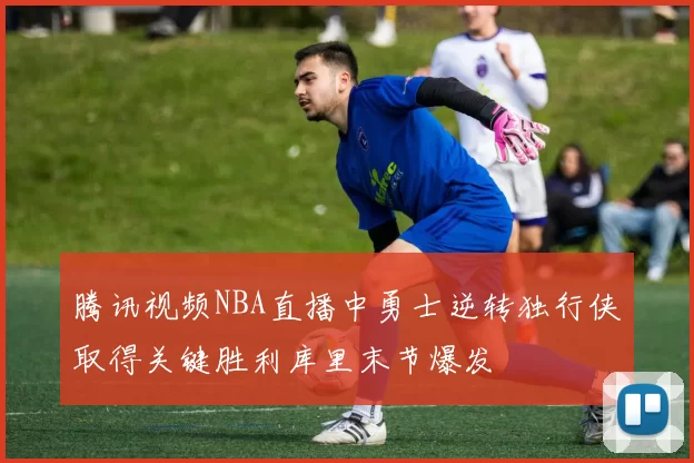腾讯视频NBA直播中勇士逆转独行侠取得关键胜利库里末节爆发