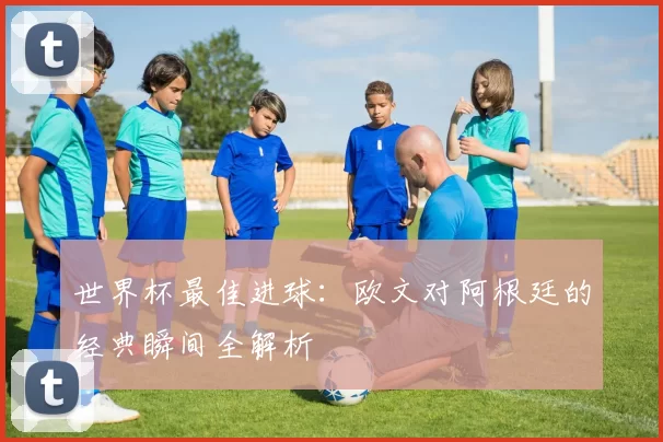 世界杯最佳进球:欧文对阿根廷的经典瞬间全解析