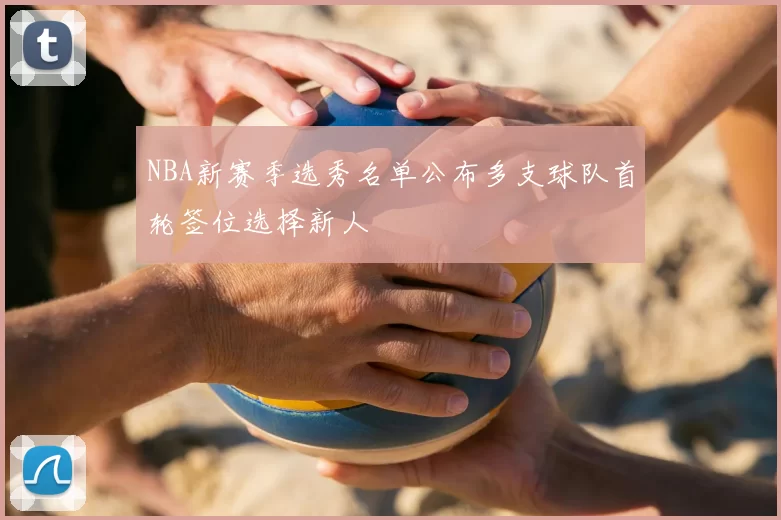 NBA新赛季选秀名单公布多支球队首轮签位选择新人