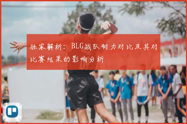独家解析：BLG战队耐力对比及其对比赛结果的影响分析