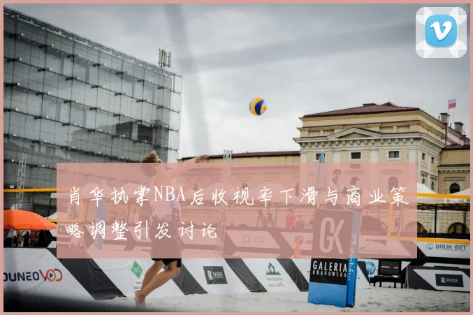 肖华执掌NBA后收视率下滑与商业策略调整引发讨论