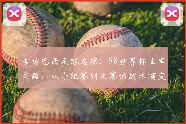 专访巴西足球名宿:98世界杯亚军之路,从小组赛到决赛的战术演变与心路历程