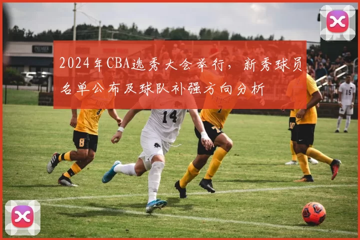2024年CBA选秀大会举行,新秀球员名单公布及球队补强方向分析
