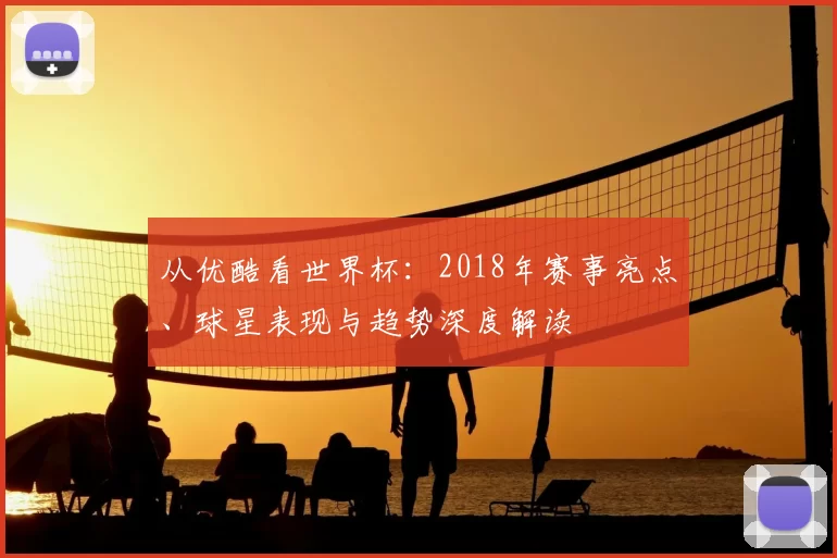 从优酷看世界杯：2018年赛事亮点、球星表现与趋势深度解读