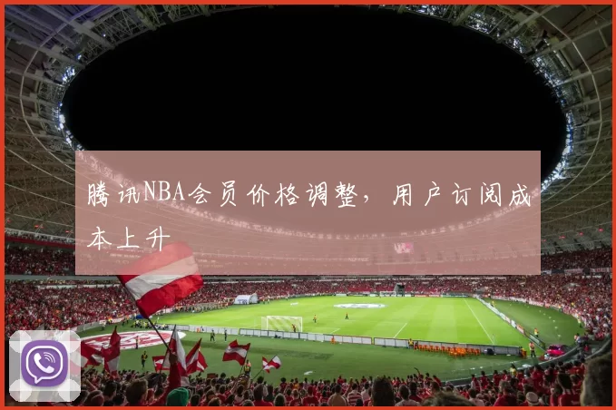腾讯NBA会员价格调整，用户订阅成本上升